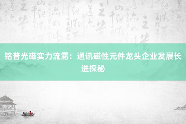 铭普光磁实力流露：通讯磁性元件龙头企业发展长进探秘